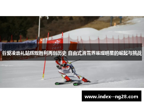 谷爱凌崇礼站辉煌胜利再创历史 自由式滑雪界璀璨明星的崛起与挑战