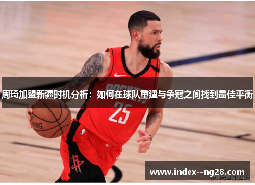周琦加盟新疆时机分析：如何在球队重建与争冠之间找到最佳平衡