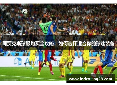 阿贾克斯球服购买全攻略：如何选择适合你的球迷装备