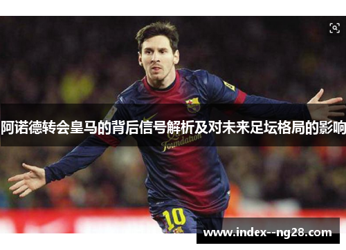 阿诺德转会皇马的背后信号解析及对未来足坛格局的影响