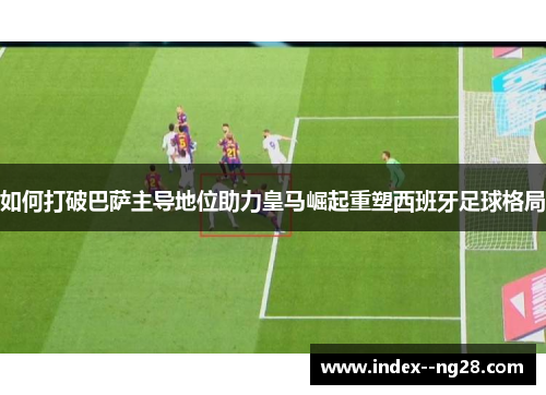 如何打破巴萨主导地位助力皇马崛起重塑西班牙足球格局 如何打破巴萨主导地位助力皇马崛起重塑西班牙足球格局