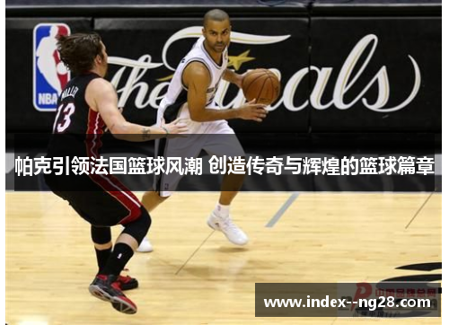 帕克引领法国篮球风潮 创造传奇与辉煌的篮球篇章 帕克引领法国篮球风潮 创造传奇与辉煌的篮球篇章