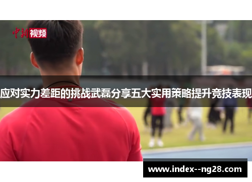 应对实力差距的挑战武磊分享五大实用策略提升竞技表现 应对实力差距的挑战武磊分享五大实用策略提升竞技表现
