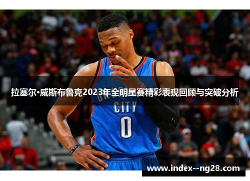 拉塞尔·威斯布鲁克2023年全明星赛精彩表现回顾与突破分析 拉塞尔·威斯布鲁克2023年全明星赛精彩表现回顾与突破分析