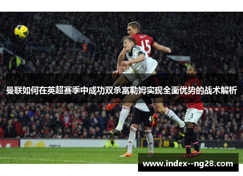 曼联如何在英超赛季中成功双杀富勒姆实现全面优势的战术解析 曼联如何在英超赛季中成功双杀富勒姆实现全面优势的战术解析