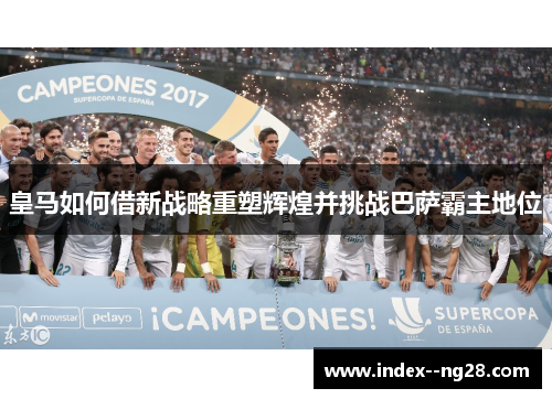 皇马如何借新战略重塑辉煌并挑战巴萨霸主地位