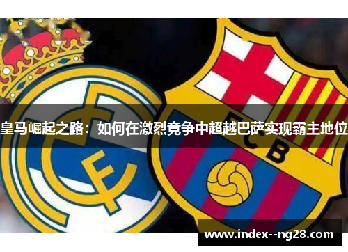 皇马崛起之路：如何在激烈竞争中超越巴萨实现霸主地位