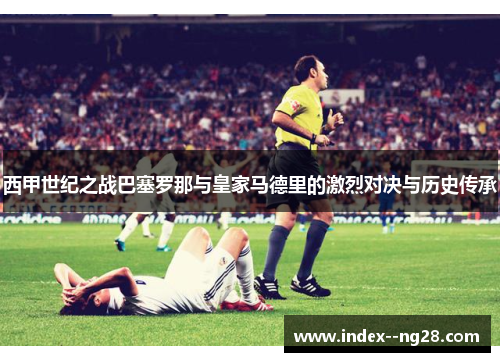 西甲世纪之战巴塞罗那与皇家马德里的激烈对决与历史传承 西甲世纪之战巴塞罗那与皇家马德里的激烈对决与历史传承