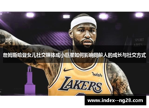 詹姆斯哈登女儿社交媒体成小巨星如何影响同龄人的成长与社交方式 詹姆斯哈登女儿社交媒体成小巨星如何影响同龄人的成长与社交方式