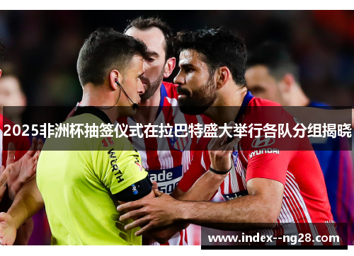2025非洲杯抽签仪式在拉巴特盛大举行各队分组揭晓 2025非洲杯抽签仪式在拉巴特盛大举行各队分组揭晓