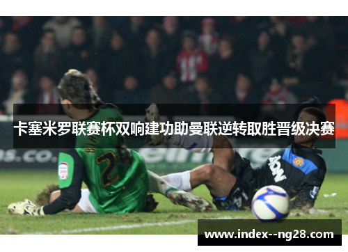 卡塞米罗联赛杯双响建功助曼联逆转取胜晋级决赛 卡塞米罗联赛杯双响建功助曼联逆转取胜晋级决赛
