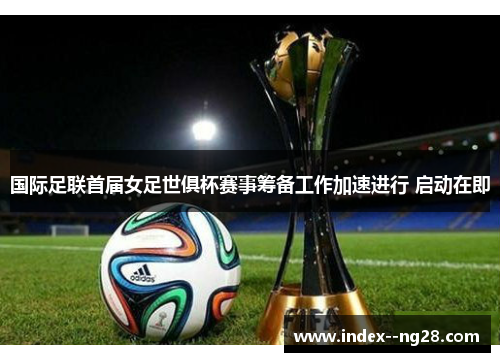 国际足联首届女足世俱杯赛事筹备工作加速进行 启动在即