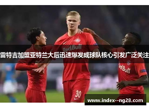 雷特吉加盟亚特兰大后迅速爆发成球队核心引发广泛关注 雷特吉加盟亚特兰大后迅速爆发成球队核心引发广泛关注